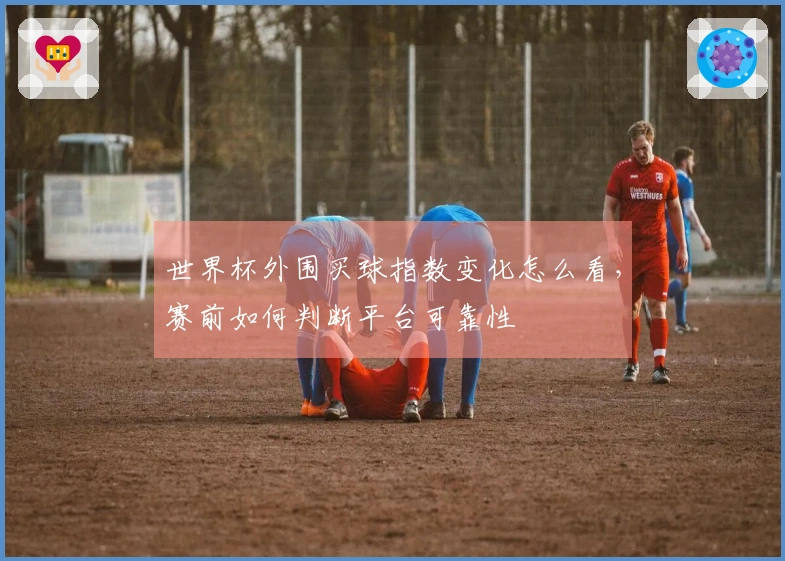 世界杯外围买球指数变化怎么看，赛前如何判断平台可靠性